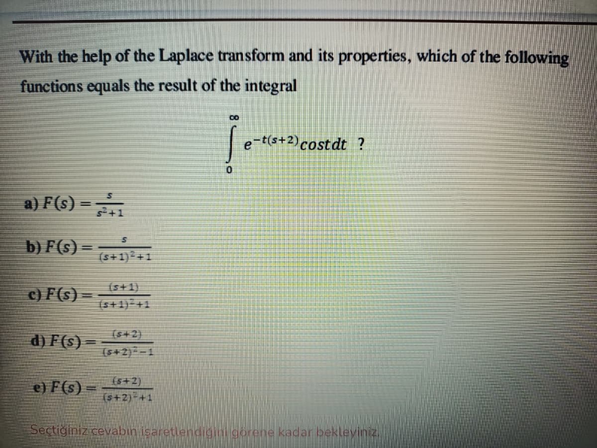 With the help of the Laplace transform and its properties, which of the following
functions equals the result of the integral
co
e-t(s+2)costdt ?
a) F(s) =
b) F(s) =
(s+1) +1
(s+1)
c) F(s) =
(s+1) +1
(s+2)
d) F (s) –
(s+2)--1
(s+2)
e) F (s) =
(s+2)-+1
Seçtiğiniz cevabin isaretlendigini görene kadar bekleviniz,
