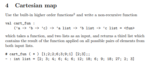 4
Cartesian map
Use the built-in higher order functions? and write a non-recursive function
val cart_fun :
('a -> 'b -> 'c) -> 'a list -> 'b list -> 'c list = <fun>
which takes a function, and two lists as an input, and returns a third list which
contains the result of the function applied on all possible pairs of elements from
both input lists.
# cart_fun ( * ) [1;2;2;6;3;9;1] [2;3];;
- : int list = [2; 3; 4; 6; 4; 6; 12; 18; 6; 9; 18; 27; 2; 3]
