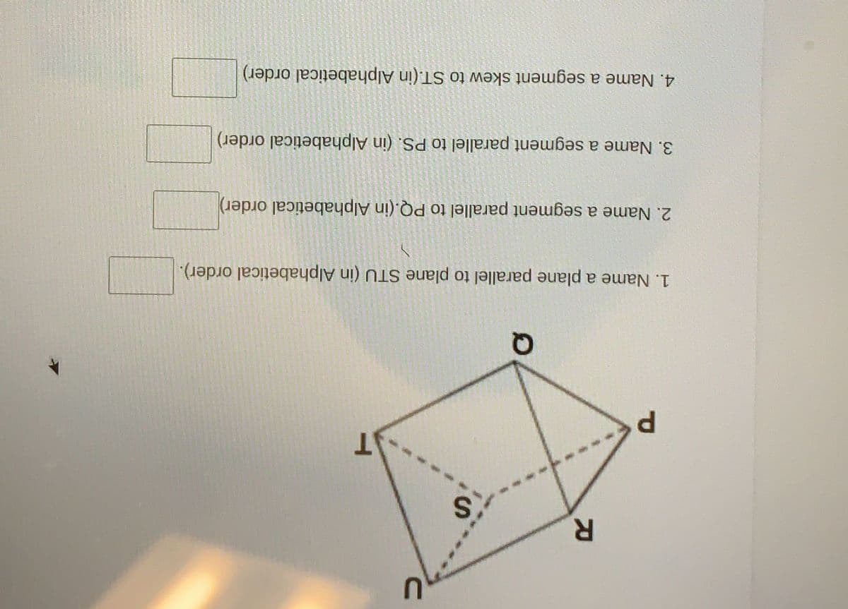 P.
1. Name a plane parallel to plane STU (in Alphabetical order).
2. Name a segment parallel to PQ.(in Alphabetical order)
3. Name a segment parallel to PS. (in Alphabetical order)
4. Name a segment skew to ST.(in Alphabetical order)
