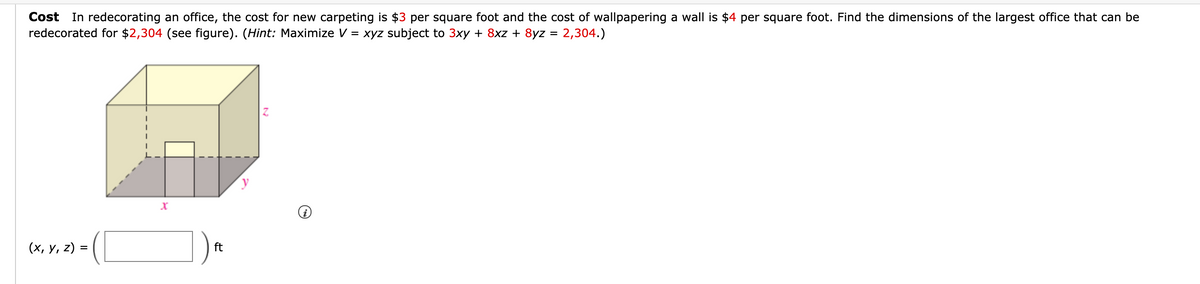 Cost In redecorating an office, the cost for new carpeting is $3 per square foot and the cost of wallpapering a wall is $4 per square foot. Find the dimensions of the largest office that can be
redecorated for $2,304 (see figure). (Hint: Maximize V = xyz subject to 3xy + 8xz + 8yz = 2,304.)
y
(х, у, 2) %3
ft
