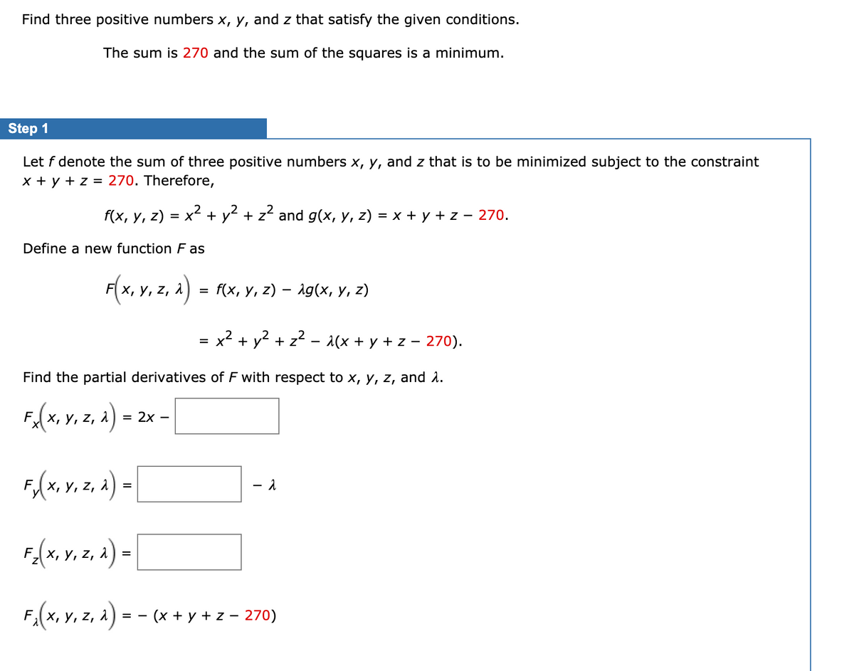 Find three positive numbers x, y, and z that satisfy the given conditions.
The sum is 270 and the sum of the squares is a minimum.
Step 1
Let f denote the sum of three positive numbers x, y, and z that is to be minimized subject to the constraint
x + y + z = 270. Therefore,
f(x, у, 2) %3D х2
= x + y + z and g(x, y, z) = x + y + z – 270.
Define a new function F as
F(x, y, z, a) = f(x, y, z) – ig(x, y, z)
x2 + y2 + z2 - 1(x + y + z – 270).
%D
Find the partial derivatives of F with respect to x, y, z, and 1.
FA(x, v. z, a) =
— 2х —
Fo(x, y. z. a) =
х, у,
F-(x, v. z, a) =
х, у,
F.(x, v. z, a) -
(x + y + z - 270)
= -
