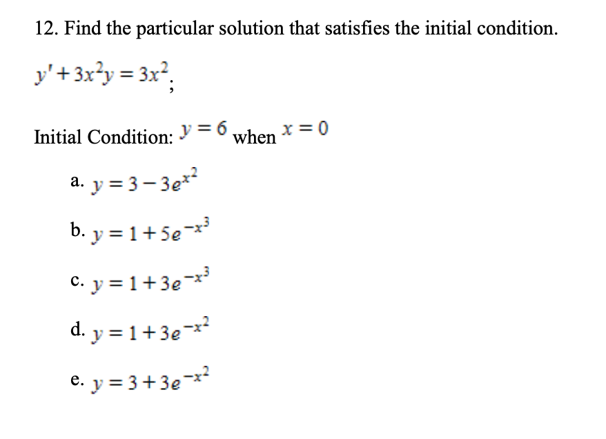 12. Find the particular solution that satisfies the initial condition.
y'+ 3x²y = 3x*,
Initial Condition: y = 6
when *= 0
a. y = 3 – 3e*²
b. y = 1+5e
C. y = 1 +3e¬**
d. y = 1+3e¬x
e. y = 3+3e-x
