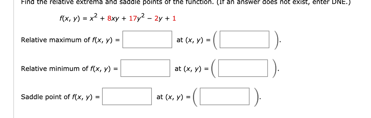 Find the relative extrema and saddle points of the functIon. (If an answer does not exist, enter DNE.
f(x, y) = x² + 8xy + 17y2 – 2y + 1
Relative maximum of f(x, y) =
at (x, у) %3D
Relative minimum of f(x, y)
at (x, y) :
Saddle point of f(x, y)
at (x, y) =
=
