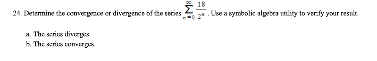 18
24. Determine the convergence or divergence of the series
Use a symbolic algebra utility to verify your result.
n =0 2"
a. The series diverges.
b. The series converges.

