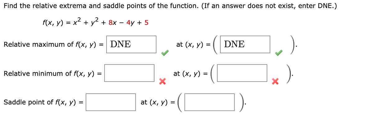 Find the relative extrema and saddle points of the function. (If an answer does not exist, enter DNE.)
f(x, y) = x2 + y + 8x – 4y + 5
Relative maximum of f(x, y) = | DNE
at (x, y) =
DNE
Relative minimum of f(x, y) =
at (x, y) =
Saddle point of f(x, y)
at (x, y) :
