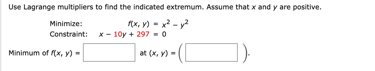 Use Lagrange multipliers to find the indicated extremum. Assume that x and y are positive.
f(x, y) = x2 – y²
10y + 297
Minimize:
%3D
Constraint:
Minimum of f(x, y) =
at (x, y) =
