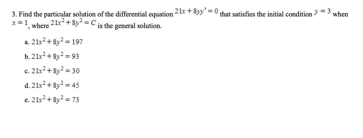 21x + 8yy' = 0,
%3D
that satisfies the initial condition V = 3
3. Find the particular solution of the differential equation
x = 1
when
2 1x²+ 8y² = C
where
is the general solution.
a. 21x? + 8y? = 197
b. 21x2+ 8y? = 93
%3D
c. 21x²+ 8y² = 30
%3D
d. 21x² + 8y² = 45
e. 21x² + 8y? = 73
%3D
