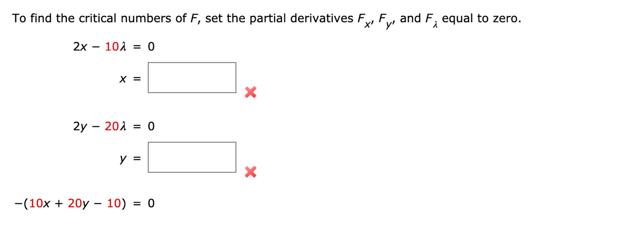 To find the critical numbers of F, set the partial derivatives F, F,
and F, equal to zero.
X'
y'
2х — 101 3D 0
X =
2y – 201 = 0
%3D
у 3
-(10x + 20y – 10) = 0

