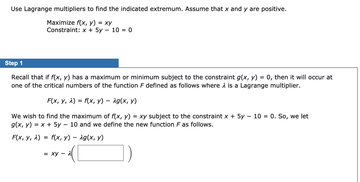 Use Lagrange multipliers to find the indicated extremum. Assume that x and y are positive.
Мaximize f(x, у) %3D ху
Constraint: x + 5y – 10 = 0
Step 1
Recall that if f(x, y) has a maximum or minimum subject to the constraint g(x, y) = 0, then it will occur at
one of the critical numbers of the function F defined as follows where a is a Lagrange multiplier.
F(x, у, 1) %3D f(x, у) — 1g(x, у)
We wish to find the maximum of f(x, y) = xy subject to the constraint x + 5y – 10 = 0. So, we let
g(x, y)
= x + 5y – 10 and we define the new function F as follows.
F(x, у, 1)
f(x, У) — 1g(x, у)
= xy – 1
