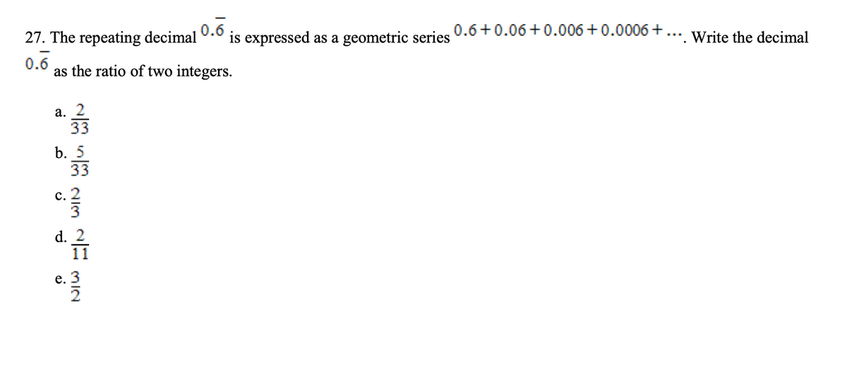 0.6
is expressed as a geometric series 0.0+0.06 +0.006 +0.0006 +... Write the decimal
27. The repeating decimal
0.6
as the ratio of two integers.
а. 2
33
b. 5
33
с. 2
d. 2
11
mIN
