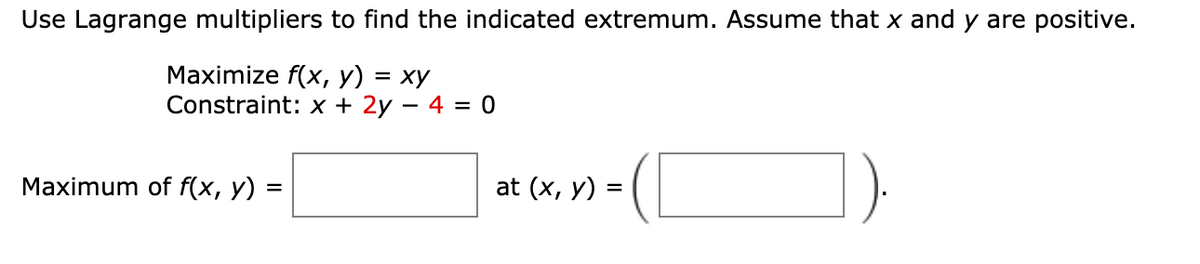 Use Lagrange multipliers to find the indicated extremum. Assume that x and y are positive.
Maximize f(x, y) = xy
Constraint: x + 2y – 4 = 0
Maximum of f(x, y) =
at (x, y) =
%3D

