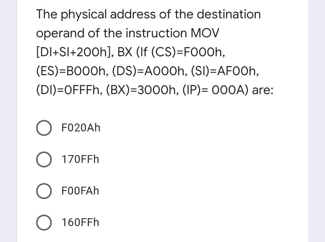 The physical address of the destination
operand of the instruction MOV
[DI+Sl+200h], BX (If (CS)=FO00h,
(ES)=BO0Oh, (DS)=A000h, (SI)=AFOOH,
(DI)=OFFFH, (BX)=3000h, (IP)= 000A) are:
F020Ah
170FFH
FOOFAH
160FFH
