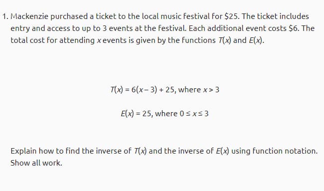 1. Mackenzie purchased a ticket to the local music festival for $25. The ticket includes
entry and access to up to 3 events at the festival. Each additional event costs $6. The
total cost for attending xevents is given by the functions T(x) and E(x).
T(x) = 6(x- 3) + 25, where x> 3
E(x) = 25, where 0sxs3
Explain how to find the inverse of T(x) and the inverse of E(x) using function notation.
Show all work.
