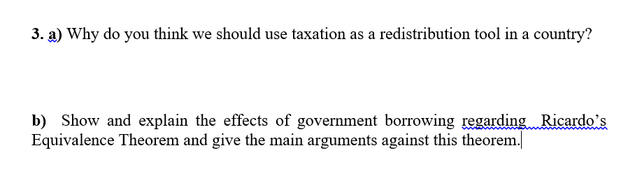 3. a) Why do you think we should use taxation as a redistribution tool in a country?
b) Show and explain the effects of government borrowing regarding Ricardo's
Equivalence Theorem and give the main arguments against this theorem.
