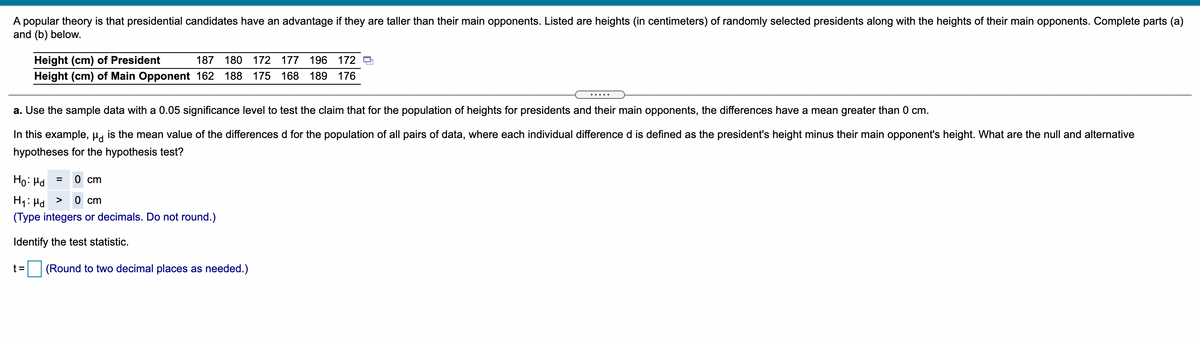 A popular theory is that presidential candidates have an advantage if they are taller than their main opponents. Listed are heights (in centimeters) of randomly selected presidents along with the heights of their main opponents. Complete parts (a)
and (b) below.
Height (cm) of President
Height (cm) of Main Opponent 162 188
187 180 172 177 196
172
175 168 189 176
.....
a. Use the sample data with a 0.05 significance level to test the claim that for the population of heights for presidents and their main opponents, the differences have a mean greater than 0 cm.
In this example, µ, is the mean value of the differences d for the population of all pairs of data, where each individual difference d is defined as the president's height minus their main opponent's height. What are the null and alternative
hypotheses for the hypothesis test?
Ho: Hd
0 cm
0 cm
H1: Hd
(Type integers or decimals. Do not round.)
>
Identify the test statistic.
t=
(Round to two decimal places as needed.)
