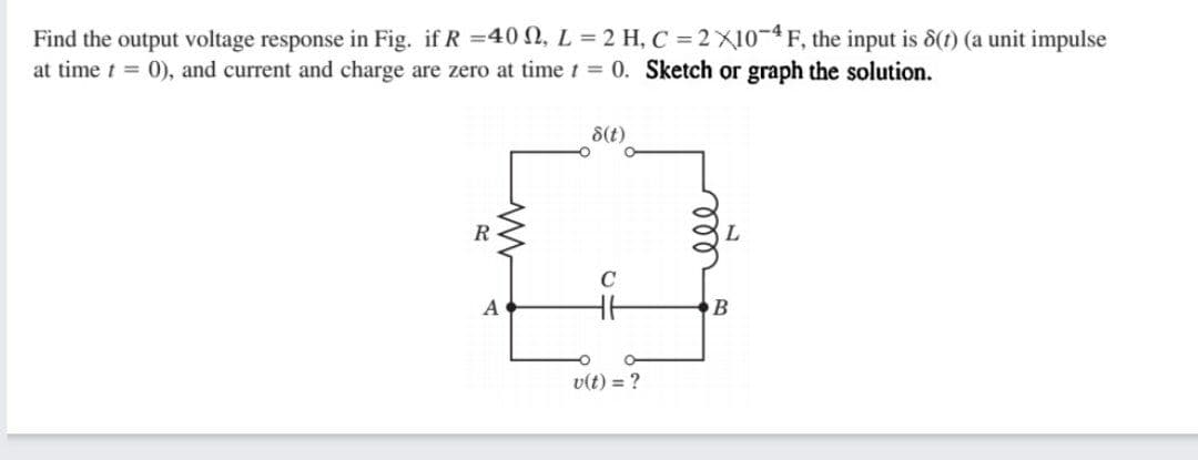 Find the output voltage response in Fig. if R =40 N, L = 2 H, C = 2 X10-4 F, the input is 8(t) (a unit impulse
at time t = 0), and current and charge are zero at time t = 0. Sketch or graph the solution.
8(t)
R
A
v(t) = ?
ll
