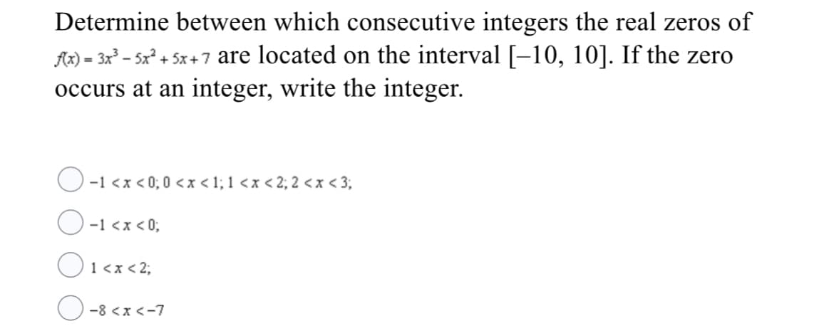 Determine between which consecutive integers the real zeros of
Ar) = 3x – 5x² + 5x +7 are located on the interval[-10, 10]. If the zero
occurs at an integer, write the integer.
O -1 <x < 0; 0 <x < 1; 1 <x < 2; 2 <x < 3;
O
O <2;
-1 <x < 0;
1 <x <
O-8 <x<-7
