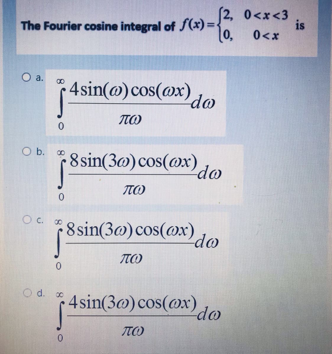 The Fourier cosine integral of f(x) =:
[0,
[2, 0<x<3
is
0<x
O a.
4sin(@) cos(@x)
00
do
O b.
8sin(3@) cos(@x)
00
do
O c.
8 sin(3@)cos(@x).
do
O d.
4 sin(3@) cos(ox)
do
8.
