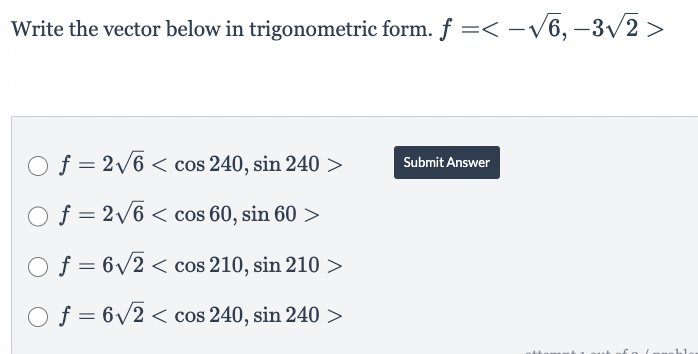 Write the vector below in trigonometric form. f =< -√√6,-3√√/2>
O f = 2√6 < cos 240, sin 240 >
O f = 2√6 < cos 60, sin 60 >
Of=6√2 < cos 210, sin 210 >
Of=6√2 < cos 240, sin 240 >
Submit Answer
ahl