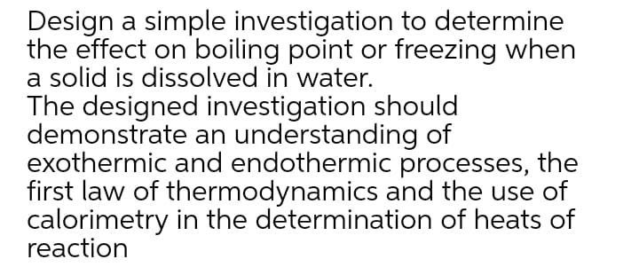 Design a simple investigation to determine
the effect on boiling point or freezing when
a solid is dissolved in water.
The designed investigation should
demonstrate an understanding of
exothermic and endothermic processes, the
first law of thermodynamics and the use of
calorimetry in the determination of heats of
reaction
