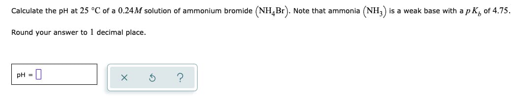 Calculate the pH at 25 °C of a 0.24M solution of ammonium bromide (NH,Br). Note that ammonia (NH,)
is a weak base with a p K, of 4.75.
Round your answer to 1 decimal place.
pH = |
