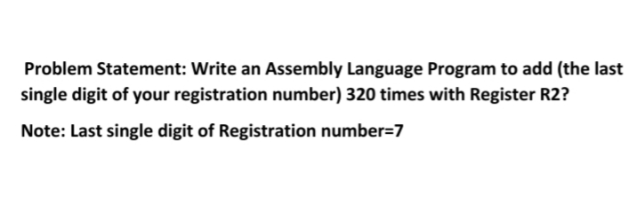 Problem Statement: Write an Assembly Language Program to add (the last
single digit of your registration number) 320 times with Register R2?
Note: Last single digit of Registration number=7
