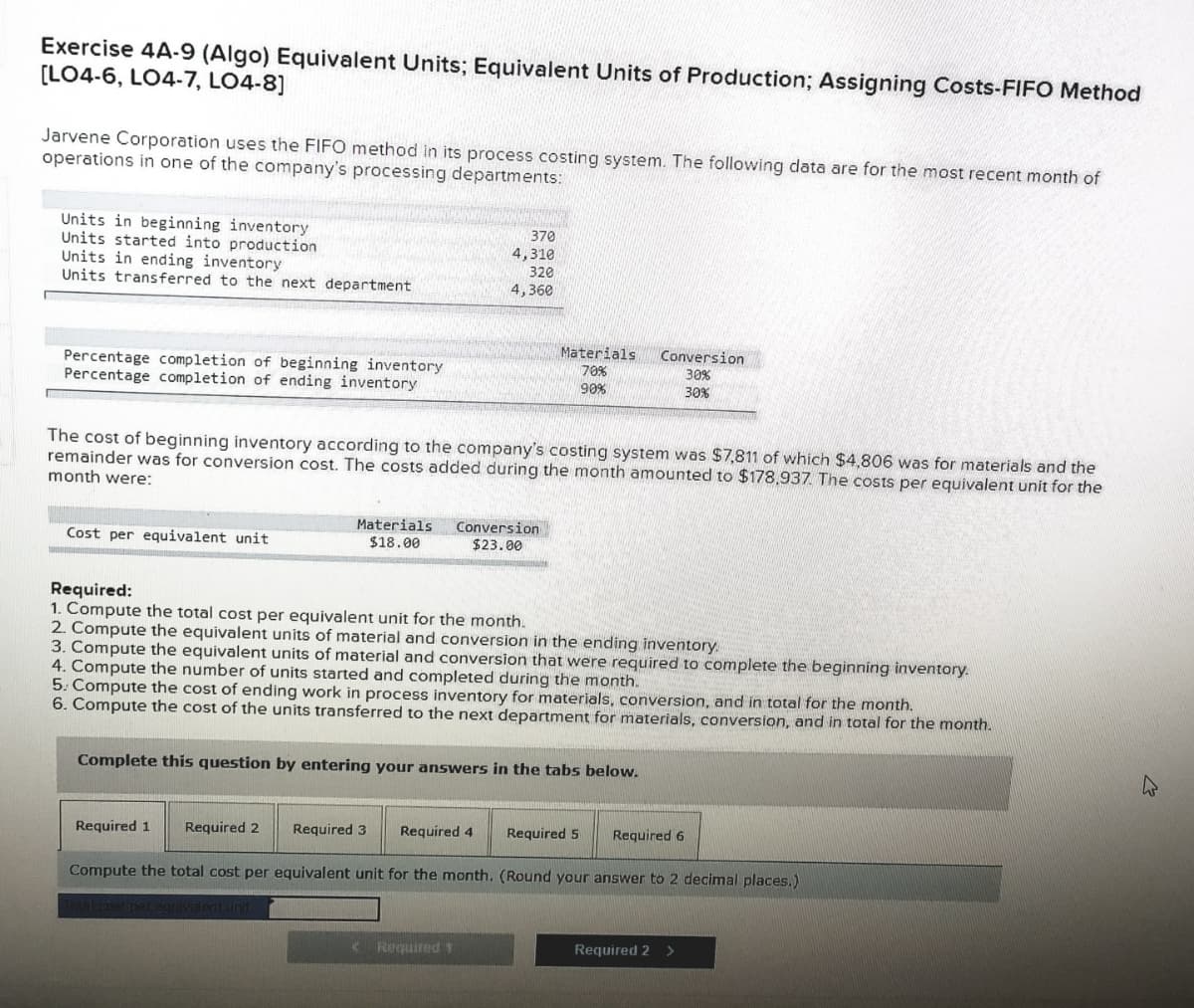 Exercise 4A-9 (Algo) Equivalent Units; Equivalent Units of Production; Assigning Costs-FIFO Method
(LO4-6, LO4-7, LO4-8]
Jarvene Corporation uses the FIFO method in its process costing system. The following data are for the most recent month of
operations in one of the company's processing departments:
Units in beginning inventory
Units started into production
Units in ending inventory
Units transferred to the next department
370
4,310
320
4,360
Materials
Conversion
Percentage completion of beginning inventory
Percentage completion of ending inventory
70%
30%
90%
30%
The cost of beginning inventory according to the company's costing system was $7,811 of which $4,806 was for materials and the
remainder was for conversion cost. The costs added during the month amounted to $178,937. The costs per equivalent unit for the
month were:
Materials
Conversion
$23.00
Cost per equivalent unit
$18.00
Required:
1. Compute the total cost per equivalent unit for the month.
2. Compute the equivalent units of material and conversion in the ending inventory.
3. Compute the equivalent units of material and conversion that were required to complete the beginning inventory.
4. Compute the number of units started and completed during the month.
5. Compute the cost of ending work in process inventory for materials, conversion, and in total for the month.
6. Compute the cost of the units transferred to the next department for materials, conversion, and in total for the month.
Complete this question by entering your answers in the tabs below.
Required 1
Required 2
Required 3
Required 4
Required 5
Required 6
Compute the total cost per equivalent unit for the month. (Round your answer to 2 decimal places.)
( Required 1
Required 2 >
