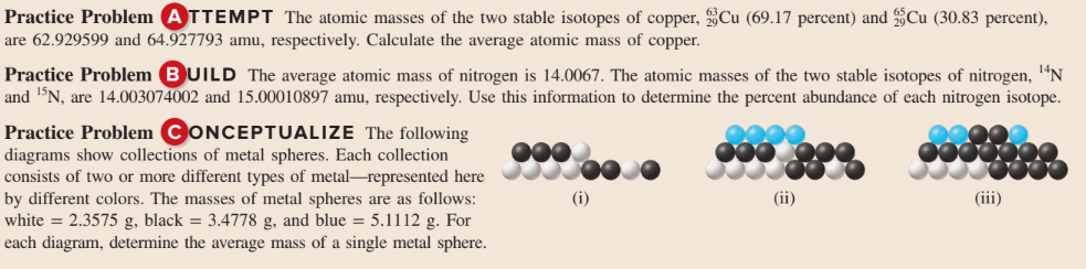 Practice Problem ATTEMPT The atomic masses of the two stable isotopes of copper, Cu (69.17 percent) and §Cu (30.83 percent),
are 62.929599 and 64.927793 amu, respectively. Calculate the average atomic mass of copper.
Practice Problem BUILD The average atomic mass of nitrogen is 14.0067. The atomic masses of the two stable isotopes of nitrogen, "N
and N, are 14.003074002 and 15.00010897 amu, respectively. Use this information to determine the percent abundance of each nitrogen isotope.
Practice Problem CONCEPTUALIZE The following
diagrams show collections of metal spheres. Each collection
consists of two or more different types of metal-represented here
by different colors. The masses of metal spheres are as follows:
white = 2.3575 g, black = 3.4778 g, and blue = 5.1112 g. For
each diagram, determine the average mass of a single metal sphere.
000
(i)
(ii)
(iii)
