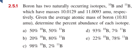 2.5.1 Boron has two naturally occurring isotopes, 1°B and "B,
which have masses 10.0129 and 11.0093 amu, respec-
tively. Given the average atomic mass of boron (10.81
amu), determine the percent abundance of each isotope.
a) 50% 1ºB, 50% "B
d) 93% 'ºB, 7% B
b) 20% 1°B, 80% "B
e) 22% 1°в, 78% "в
с) 98% 1°в, 2% "в
