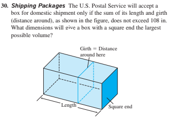 30. Shipping Packages The U.S. Postal Service will accept a
box for domestic shipment only if the sum of its length and girth
(distance around), as shown in the figure, does not exceed 108 in.
What dimensions will give a box with a square end the largest
possible volume?
Girth = Distance
around here
Length
Square end
