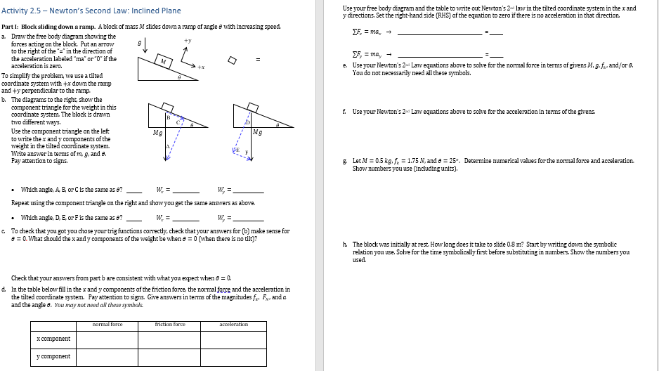 Activity
2.5-Newton's Second Law: Inclined Plane
Part I: Block sliding down a ramp. A block of mass M slides down a ramp of angle with increasing speed.
+y
a. Draw the free body diagram showing the
forces acting on the block. Put an arrow
to the right of the "=" in the direction of
the acceleration labeled "ma" or "0" if the
acceleration is zero.
To simplify the problem, we use a tilted
coordinate system with +x down the ramp
and +y perpendicular to the ramp.
b. The diagrams to the right, show the
component triangle for the weight in this
coordinate system. The block is drawn
two different ways.
Use the component triangle on the left
to write the x and y components of the
weight in the tilted coordinate system.
Write answer in terms of m, g, and e.
Pay attention to signs.
M
x component
y component
Mg
normal force
• Which angle, A, B, or C is the same as 8?
W₂ =
W₂ =
Repeat using the component triangle on the right and show you get the same answers as above.
Which angle, D, E, or F is the same as 8?
W, =
W, =
c. To check that you got you chose your trig functions correctly, check that your answers for (b) make sense for
8 = 0. What should the x and y components of the weight be when = 0 (when there is no tilt)?
Check that your answers from part b are consistent with what you expect when 6 = 0.
d. In the table below fill in the x and y components of the friction force, the normal force and the acceleration in
the tilted coordinate system. Pay attention to signs. Give answers in terms of the magnitudes f. F, and a
and the angle 6. You may not need all these symbols.
=
D
Mg
friction force
acceleration
Use your free body diagram and the table to write out Newton's 2 law in the tilted coordinate system in the x and
y directions. Set the right-hand side (RHS) of the equation to zero if there is no acceleration in that direction.
EF=ma, →
EF, = ma, →
e. Use your Newton's 2 Law equations above to solve for the normal force in terms of givens M, 9. f. and/or 6.
You do not necessarily need all these symbols.
f. Use your Newton's 2 Law equations above to solve for the acceleration in terms of the givens.
g. Let M = 0.5 kg, f₂ = 1.75 N, and = 25°. Determine numerical values for the normal force and acceleration.
Show numbers you use (including units).
h. The block was initially at rest. How long does it take to slide 0.8 m? Start by writing down the symbolic
relation you use. Solve for the time symbolically first before substituting in numbers. Show the numbers you
used.