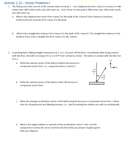 Activity 1.12- Vector Problems I
1. The final push to the summit of Mt. Everest starts at Camp 3. Your displacement from Camp 3 to Camp 4 is 400-
meter west, 600-meter south, and 100 meter up. From Camp 4 to the peak is 900-meter east, 200-meter south,
and 200 meter up.
a. What is the displacement vector from Camp 3 to the peak of Mt. Everest? Give distances east/west,
north/south and up/down from Camp 3 to the peak.
b. What is the straight-line distance from Camp 3 to the peak of Mt. Everest? The straight-line distance is the
distance if you drew a straight line from Camp 3 to Mt. Everest.
2. A spinning ball is falling straight downwards at 5 m/s bounces off the floor. Immediately after losing contact
with the floor, the ball is moving at 4 m/s at 30° from vertical as shown. The ball is in contact with the floor for
0.15
a. Write the velocity vector of the ball just before the bounce in
component vector form, ie, using unit vectors I and/or /.
b. Write the velocity vector of the ball just after the bounce in
component vector form.
m
5
30
ty
L
Write the average acceleration vector of the ball during the bounce in component vector form. Follow
rules for showing work and labeling answers, i.e., start by writing the relation you will use symbolically.
d. What is the angle (relative to vertical) of the acceleration vector? Hint: Use the
components to draw the vector involved and check that you answer roughly agrees
with your diagram.