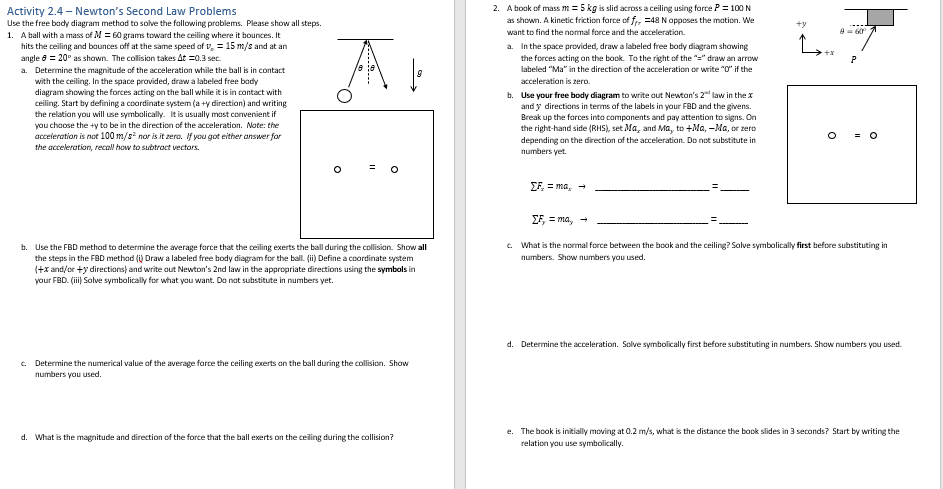 Activity 2.4-Newton's Second Law Problems
Use the free body diagram method to solve the following problems. Please show all steps.
1. A ball with a mass of M = 60 grams toward the ceiling where it bounces. It
hits the ceiling and bounces off at the same speed of v. = 15 m/s and at an
angle 8 = 20° as shown. The collision takes At =0.3 sec.
a. Determine the magnitude of the acceleration while the ball is in contact
with the ceiling. In the space provided, draw a labeled free body
diagram showing the forces acting on the ball while it is in contact with
ceiling. Start by defining a coordinate system (a +y direction) and writing
the relation you will use symbolically. It is usually most convenient if
you choose the +y to be in the direction of the acceleration. Note: the
acceleration is not 100 m/s² nor is it zera. If you got either answer for
the acceleration, recall how to subtract vectors.
11
b. Use the FBD method to determine the average force that the ceiling exerts the ball during the collision. Show all
the steps in the FBD method (i) Draw a labeled free body diagram for the ball. (ii) Define a coordinate system
(+x and/or +y directions) and write out Newton's 2nd law in the appropriate directions using the symbols in
your FBD. (iii) Solve symbolically for what you want. Do not substitute in numbers yet.
What
O
c. Determine the numerical value of the average force the ceiling exerts on the ball during the collision. Show
numbers you used.
magnitude and direction of the force
the ball exerts on e ceiling during the collision?
2. A book of mass m = 5 kg is slid across a ceiling using force P= 100 N
as shown. A kinetic friction force of fr, 48 N opposes the motion. We
want to find the normal force and the acceleration.
a. In the space provided, draw a labeled free body diagram showing
the forces acting on the book. To the right of the "=" draw an arrow
labeled "Ma" in the direction of the acceleration or write "0" if the
acceleration is zero.
b. Use your free body diagram to write out Newton's 2 law in the x
and y directions in terms of the labels in your FBD and the givens.
Break up the forces into components and pay attention to signs. On
the right-hand side (RHS), set Ma, and Ma, to +Ma, -Ma, or zero
depending on the direction of the acceleration. Do not substitute in
numbers yet.
EF=ma, →
2.
+x
8 = 60°
P
O = 0
EF, = ma, 7
c. What is the normal force between the book and the ceiling? Solve symbolically first before substituting in
numbers. Show numbers you used.
d. Determine the acceleration. Solve symbolically first before substituting in numbers. Show numbers you used.
e. The book is initially moving at 0.2 m/s, what is the distance the book slides in 3 seconds? Start by writing the
relation you use symbolically.