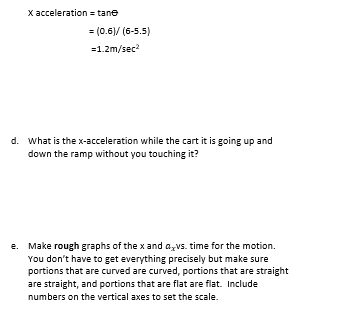 X acceleration = tane
= (0.6)/ (6-5.5)
=1.2m/sec²
d. What is the x-acceleration while the cart it is going up and
down the ramp without you touching it?
e. Make rough graphs of the x and avs. time for the motion.
You don't have to get everything precisely but make sure
portions that are curved are curved, portions that are straight
are straight, and portions that are flat are flat. Include
numbers on the vertical axes to set the scale.