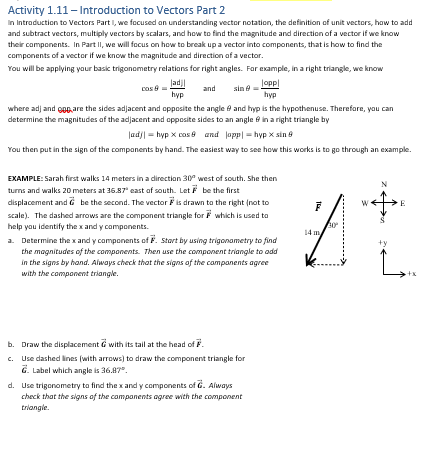 Activity 1.11 - Introduction to Vectors Part 2
In Introduction to Vectors Part 1, we focused on understanding vector notation, the definition of unit vectors, how to add
and subtract vectors, multiply vectors by scalars, and how to find the magnitude and direction of a vector if we know
their components. In Part II, we will focus on how to break up a vector into components, that is how to find the
components of a vector if we know the magnitude and direction of a vector.
You will be applying your basic trigonometry relations for right angles. For example, in a right triangle, we know
and
Jadj|
hyp
where adj and are the sides adjacent and opposite the angle and hyp is the hypothenuse. Therefore, you can
determine the magnitudes of the adjacent and opposite sides to an angle in a right triangle by
|ad)| hyp X cos and app|=hyp X sin 8
You then put in the sign of the components by hand. The easiest way to see how this works is to go through an example.
cos=
sin
loppl
hyp
EXAMPLE: Sarah first walks 14 meters in a direction 30° west of south. She then
turns and walks 20 meters at 36.87° east of south. Let F be the first
displacement and be the second. The vector is drawn to the right (not to
scale). The dashed arrows are the component triangle for which is used to
help you identify the x and y components.
a. Determine the x and y components of F. Start by using trigonometry to find
the magnitudes of the components. Then use the component triangle to add
in the signs by hand. Always check that the signs of the components agree
with the component triangle.
b. Draw the displacement with its tail at the head of F.
c. Use dashed lines (with arrows) to draw the component triangle for
G. Label which angle is 36.87".
d. Use trigonometry to find the x and y components of G. Always
check that the signs of the components agree with the component
triangle.
F
+y
L
+x