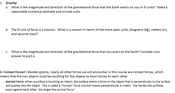 1. Gravity:
a. What is the magnitude and direction of the gravitational force that the Earth exerts on you in Sl units? Make a
reasonable numerical estimate and include units.
b. The SI unit of force is a newton. What is a newton in terms of the more basic units, kilograms (kg), meters (m),
and seconds (sec)?
What is the magnitude and direction of the gravitational force that you exert on the Earth? Consider your
answer to part a.
2. Contact Forces¹: Besides gravity, nearly all other forces we will encounter in this course are contact forces, which
means that the two objects must be touching for the objects to exert forces on each other.
Normal Force: When a surface is touching an object, the surface exerts a force on the object that is perpendicular to the surface
and pushes into the object. This is called a "normal" force (normal means perpendicular in math). The harder the surfaces
press against each other, the larger the normal force.²