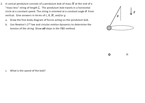 2. A conical pendulum consists of a pendulum bob of mass M at the end of a
"mass-less" string of length L. The pendulum bob travels in a horizontal
circle at a constant speed. The string is oriented at a constant angle 8 from
vertical. Give answers in terms of L, 8, M, and/or g.
a. Draw the free body diagram of forces acting on the pendulum bob.
b. Use Newton's 2nd law and circular motion dynamics to determine the
tension of the string. Show all steps in the FBD method.
c. What is the speed of the bob?
A
||