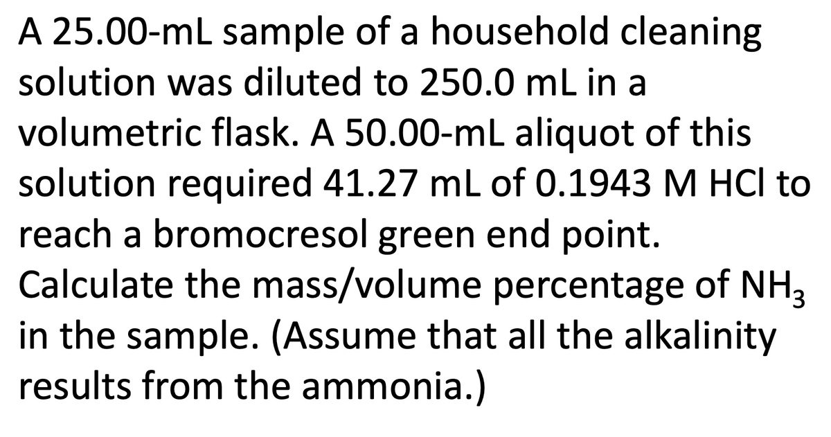 A 25.00-mL sample of a household cleaning
solution was diluted to 250.0 mL in a
volumetric flask. A 50.00-mL aliquot of this
solution required 41.27 mL of 0.1943 M HCI to
reach a bromocresol green end point.
Calculate the mass/volume percentage of NH3
in the sample. (Assume that all the alkalinity
results from the ammonia.)