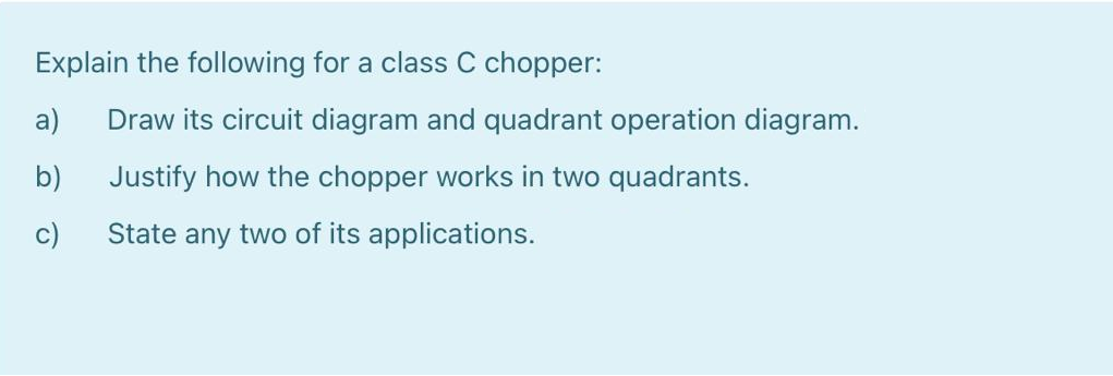 Explain the following for a class C chopper:
a)
Draw its circuit diagram and quadrant operation diagram.
b)
Justify how the chopper works in two quadrants.
c)
State any two of its applications.
