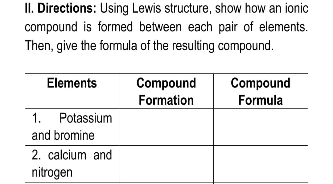 II. Directions: Using Lewis structure, show how an ionic
compound is formed between each pair of elements.
Then, give the formula of the resulting compound.
Compound
Compound
Formula
Elements
Formation
1.
Potassium
and bromine
2. calcium and
nitrogen
