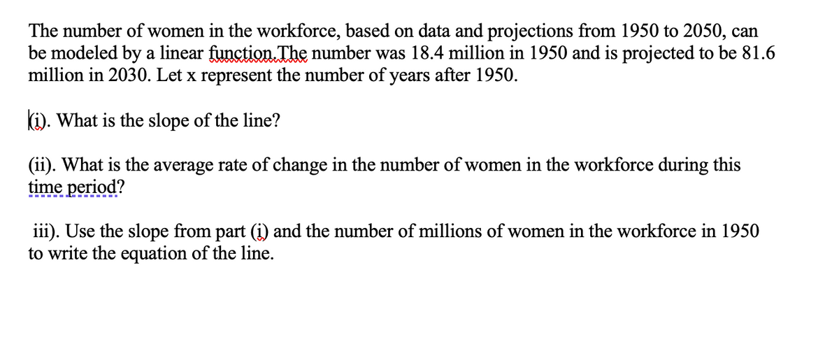 The number of women in the workforce, based on data and projections from 1950 to 2050, can
be modeled by a linear function. The number was 18.4 million in 1950 and is projected to be 81.6
million in 2030. Let x represent the number of years after 1950.
(i). What is the slope of the line?
(ii). What is the average rate of change in the number of women in the workforce during this
time period?
iii). Use the slope from part (i) and the number of millions of women in the workforce in 1950
to write the equation of the line.
