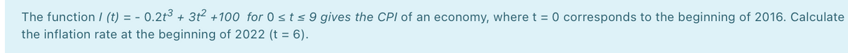 The function / (t) = - 0.2t³ + 3t2 +100 for 0 sts9 gives the CPI of an economy, where t = 0 corresponds to the beginning of 2016. Calculate
the inflation rate at the beginning of 2022 (t = 6).
