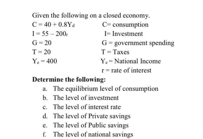 Given the following on a closed economy.
C = 40 + 0.8Yd
I = 55 – 200.
C= consumption
I= Investment
G = 20
G = government spending
T= 20
T= Taxes
%3D
Ye = 400
Ye= National Income
r= rate of interest
Determine the following:
a. The equilibrium level of consumption
b. The level of investment
c. The level of interest rate
d. The level of Private savings
e. The level of Public savings
f. The level of national savings
