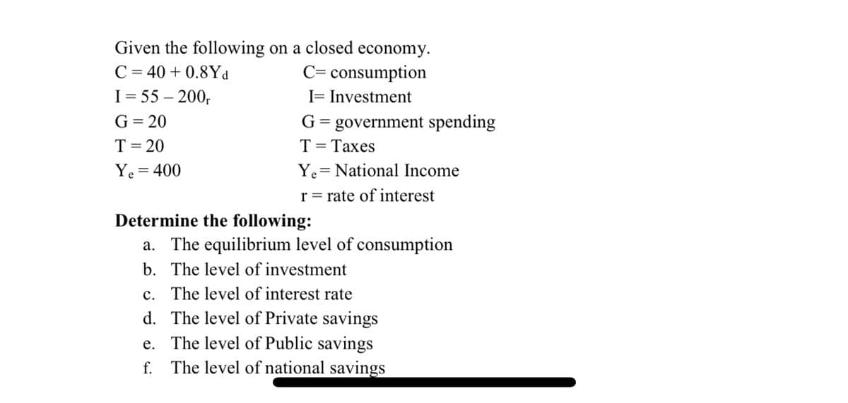 Given the following on a closed economy.
C= consumption
C = 40 + 0.8Yd
I= 55 – 200,
I= Investment
G= 20
G= government spending
T= Taxes
T= 20
Ye = 400
Ye= National Income
r = rate of interest
Determine the following:
a. The equilibrium level of consumption
b. The level of investment
c. The level of interest rate
d. The level of Private savings
e. The level of Public savings
f. The level of national savings
