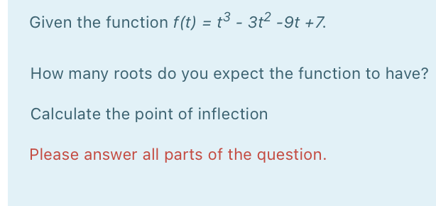 Given the function f(t) = t3 - 3t² -9t +7.
%3D
How many roots do you expect the function to have?
Calculate the point of inflection
Please answer all parts of the question.

