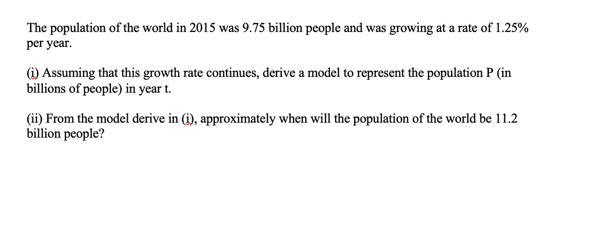 The population of the world in 2015 was 9.75 billion people and was growing at a rate of 1.25%
per year.
(i) Assuming that this growth rate continues, derive a model to represent the population P (in
billions of people) in year t.
(ii) From the model derive in (i), approximately when will the population of the world be 11.2
billion people?
