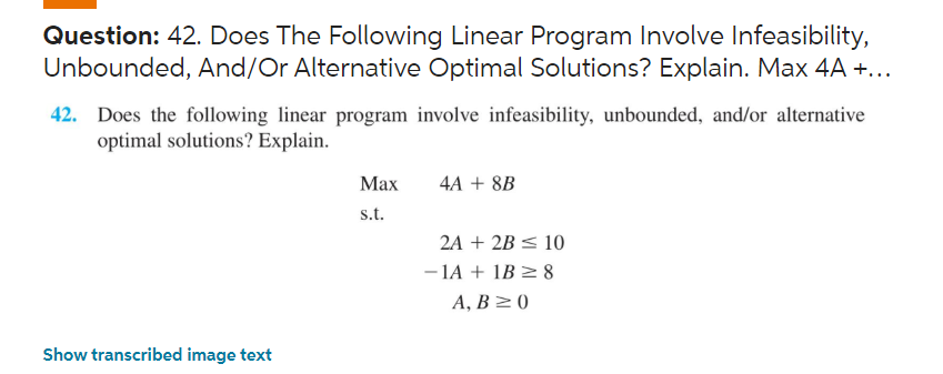 Question: 42. Does The Following Linear Program Involve Infeasibility,
Unbounded, And/Or Alternative Optimal Solutions? Explain. Max 4A +...
42. Does the following linear program involve infeasibility, unbounded, and/or alternative
optimal solutions? Explain.
Show transcribed image text
Max
s.t.
4A + 8B
2A + 2B ≤ 10
-1A + 1B ≥8
A, B≥0
