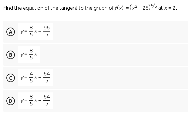 Find the equation of the tangent to the graph of f(x) = (x2 + 28)4/5
at x = 2.
8
96
A
y=x+
5
B
y= 5x
4
= =X
64
64
D y=x+
5
