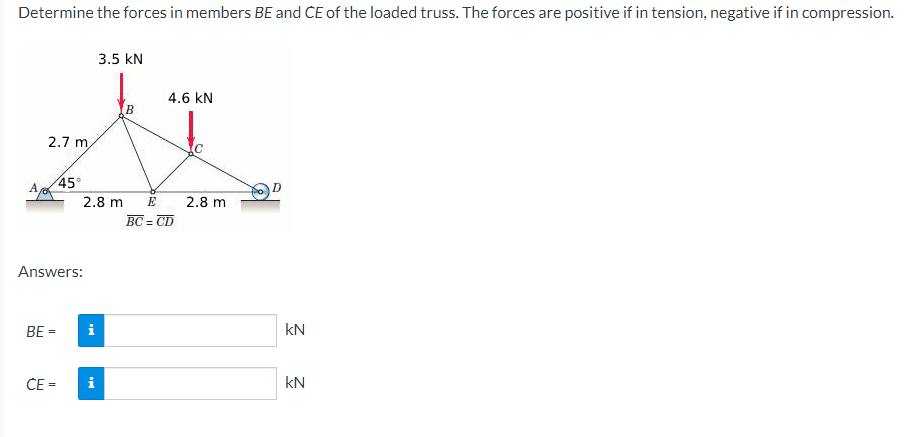 Determine the forces in members BE and ČE of the loaded truss. The forces are positive if in tension, negative if in compression.
3.5 kN
4.6 kN
2.7 m
A
45°
2.8 m
E
2.8 m
BC = CD
Answers:
BE =
i
kN
ČE =
i
kN
