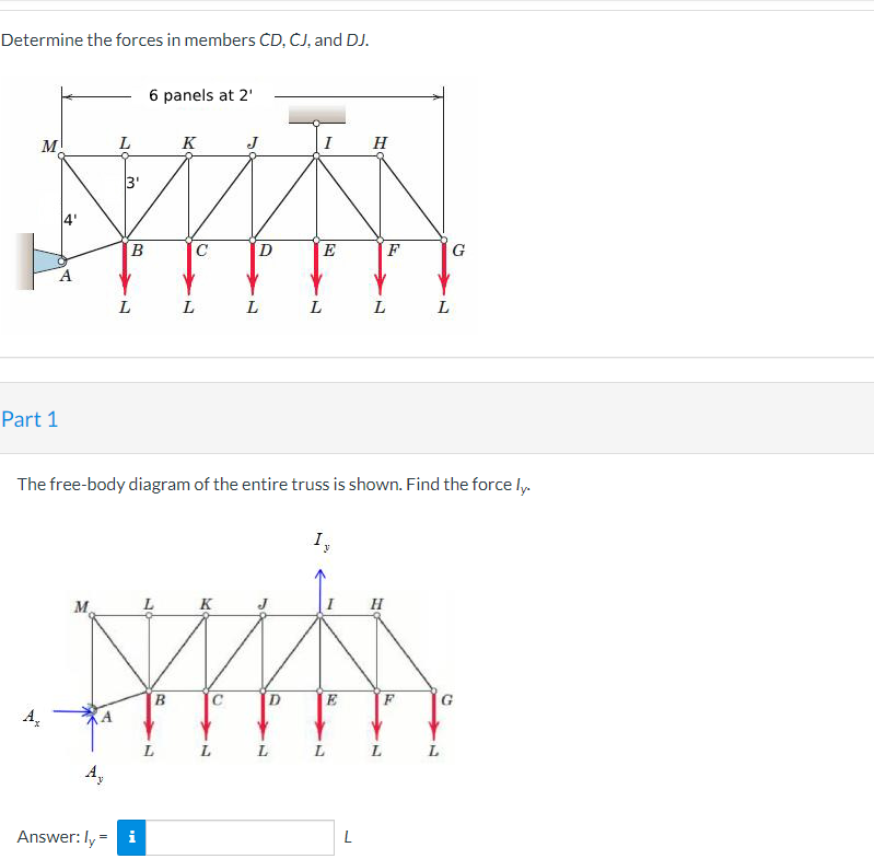 Determine the forces in members ČD, ČJ, and DJ.
6 panels at 2'
M!
L
K
J
I
H
3'
E
F
G
L
L
L
L
Part 1
The free-body diagram of the entire truss is shown. Find the force l.
M.
K
H
B.
L
L
L
L
A,
Answer: Iy
L
